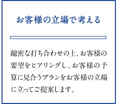 お客様の立場で考える 綿密な打ち合わせの上、お客様の要望をヒアリングし、お客様の予算に見合うプランをお客様の立場に立ってご提案します。