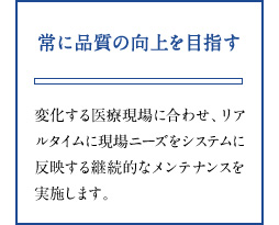 常に品質の向上を目指す 変化する医療現場に合わせ、リアルタイムに現場ニーズをシステムに反映する継続的なメンテナンスを実施します。