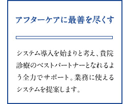 アフターケアに最善を尽くす システム導入を始まりと考え、貴院診療のベストパートナーとなれるよう全力でサポート。業務に使えるシステムを提案します。