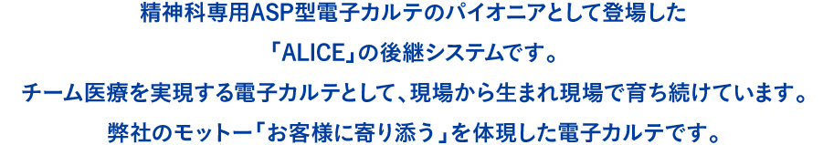 精神科専用ASP型電子カルテのパイオニアとして登場した「ALICE」の後継システムです。チーム医療を実現する電子カルテとして、現場から生まれ現場で育ち続けています。弊社のモットー「お客様に寄り添う」を体現した電子カルテです。