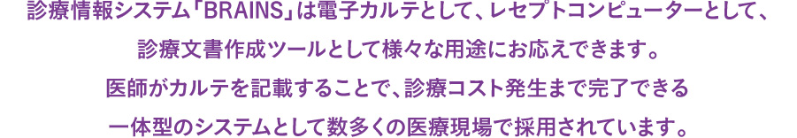 診療情報システム「BRAINS」は電子カルテとして、レセプトコンピューターとして、診療文書作成ツールとして様々な用途にお応えできます。医師がカルテを記載することで、診療コスト発生まで完了できる一体型のシステムとして数多くの医療現場で採用されています。