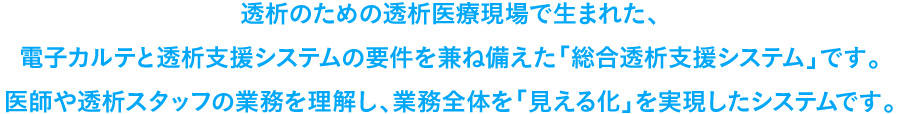 透析のための透析医療現場で生まれた、電子カルテと透析支援システムの要件を兼ね備えた「総合透析支援システム」です。医師や透析スタッフの業務を理解し、業務全体を「見える化」を実現したシステムです。