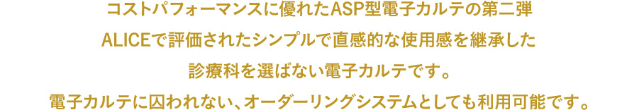 コストパフォーマンスに優れたASP型電子カルテの第二弾ALICEで評価されたシンプルで直感的な使用感を継承した診療科を選ばない電子カルテです。電子カルテに囚われない、オーダーリングシステムとしても利用可能です。