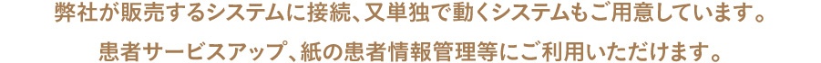 弊社が販売するシステムに接続、又単独で動くシステムもご用意しています。患者サービスアップ、紙の患者情報管理等にご利用いただけます。