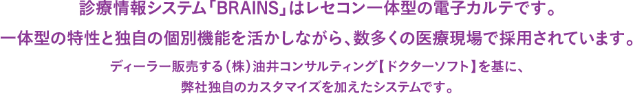 診療情報システム「BRAINS」は電子カルテとして、レセプトコンピューターとして、診療文書作成ツールとして様々な用途にお応えできます。医師がカルテを記載することで、診療コスト発生まで完了できる一体型のシステムとして数多くの医療現場で採用されています。